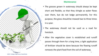 Maintenance
• The grasses grown in waterway should always be kept
short and flexible, so that they shingle as water flows
over them, but do not lodge permanently. For this
purpose, the grass should be mowed two to three times
in a year.
• The waterway should not be used as a road for
livestock.
• After the vegetative cover is established and runoff
passes through them for a long time, a light application
of fertilizer should be done because the flowing runoff
removes the plant food from the soil of waterway.
JNKVV- College of Agriculture, Powarkheda
18
 