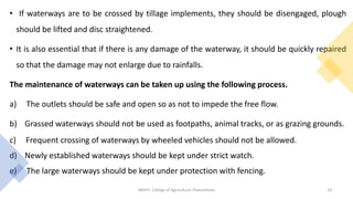 • If waterways are to be crossed by tillage implements, they should be disengaged, plough
should be lifted and disc straightened.
• It is also essential that if there is any damage of the waterway, it should be quickly repaired
so that the damage may not enlarge due to rainfalls.
The maintenance of waterways can be taken up using the following process.
a) The outlets should be safe and open so as not to impede the free flow.
b) Grassed waterways should not be used as footpaths, animal tracks, or as grazing grounds.
c) Frequent crossing of waterways by wheeled vehicles should not be allowed.
d) Newly established waterways should be kept under strict watch.
e) The large waterways should be kept under protection with fencing.
JNKVV- College of Agriculture, Powarkheda 19
 