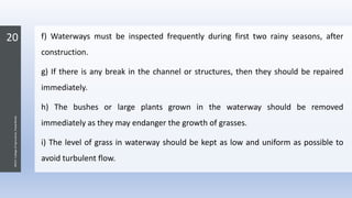 20
JNKVV-CollegeofAgriculture,Powarkheda
f) Waterways must be inspected frequently during first two rainy seasons, after
construction.
g) If there is any break in the channel or structures, then they should be repaired
immediately.
h) The bushes or large plants grown in the waterway should be removed
immediately as they may endanger the growth of grasses.
i) The level of grass in waterway should be kept as low and uniform as possible to
avoid turbulent flow.
 