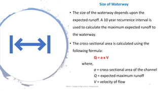 Size of Waterway
• The size of the waterway depends upon the
expected runoff. A 10 year recurrence interval is
used to calculate the maximum expected runoff to
the waterway.
• The cross-sectional area is calculated using the
following formula:
Q = a x V
where,
a = cross-sectional area of the channel
Q = expected maximum runoff
V = velocity of flow
JNKVV- College of Agriculture, Powarkheda
7
 