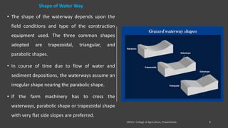 Shape of Water Way
• The shape of the waterway depends upon the
field conditions and type of the construction
equipment used. The three common shapes
adopted are trapezoidal, triangular, and
parabolic shapes.
• In course of time due to flow of water and
sediment depositions, the waterways assume an
irregular shape nearing the parabolic shape.
• If the farm machinery has to cross the
waterways, parabolic shape or trapezoidal shape
with very flat side slopes are preferred.
 