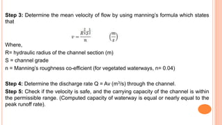 Step 3: Determine the mean velocity of flow by using manning’s formula which states
that
Where,
R= hydraulic radius of the channel section (m)
S = channel grade
n = Manning’s roughness co-efficient (for vegetated waterways, n= 0.04)
Step 4: Determine the discharge rate Q = Av (m3/s) through the channel.
Step 5: Check if the velocity is safe, and the carrying capacity of the channel is within
the permissible range. (Computed capacity of waterway is equal or nearly equal to the
peak runoff rate).
 
