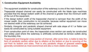 1. Construction Equipment Availability
 The equipment available for construction of the waterway is one of the main factors.
 Trapezoidal shaped channel can easily be constructed with the blade type machines
provided that the design bottom width of the channel is greater than the minimum width
of the cut of the equipment.
 If the design bottom width of the trapezoidal channel is narrower than the width of the
mower swath, then construction is not possible, because neither equipment can move
nor desired width of the waterway can be achieved.
 Similarly, triangular and parabolic shaped channel with side slope of 4:1 or flatter can
easily be constructed by using suitable equipment.
 From construction point of view, the trapezoidal cross section can easily be constructed
and widely used where the waterway is artificially constructed as terrace outlets along
the boundary line.
 Trapezoidal and triangular cross-section of channel, after some time, is liable to take the
form of parabolic section either due to siltation at the bottom or due to scouring of the
soil from its bottom and sides. That is why parabolic shape of grassed waterway is
generally considered as most economical and also a more stable cross section.
 