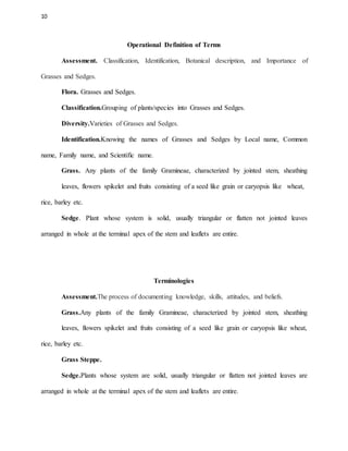 10
Operational Definition of Terms
Assessment. Classification, Identification, Botanical description, and Importance of
Grasses and Sedges.
Flora. Grasses and Sedges.
Classification.Grouping of plants/species into Grasses and Sedges.
Diversity.Varieties of Grasses and Sedges.
Identification.Knowing the names of Grasses and Sedges by Local name, Common
name, Family name, and Scientific name.
Grass. Any plants of the family Gramineae, characterized by jointed stem, sheathing
leaves, flowers spikelet and fruits consisting of a seed like grain or caryopsis like wheat,
rice, barley etc.
Sedge. Plant whose system is solid, usually triangular or flatten not jointed leaves
arranged in whole at the terminal apex of the stem and leaflets are entire.
Terminologies
Assessment.The process of documenting knowledge, skills, attitudes, and beliefs.
Grass.Any plants of the family Gramineae, characterized by jointed stem, sheathing
leaves, flowers spikelet and fruits consisting of a seed like grain or caryopsis like wheat,
rice, barley etc.
Grass Steppe.
Sedge.Plants whose system are solid, usually triangular or flatten not jointed leaves are
arranged in whole at the terminal apex of the stem and leaflets are entire.
 