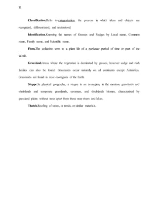 11
Classification.Refer to categorization, the process in which ideas and objects are
recognized, differentiated, and understood.
Identification.Knowing the names of Grasses and Sedges by Local name, Common
name, Family name, and Scientific name.
Flora.The collective term to a plant life of a particular period of time or part of the
World.
Grassland.Areas where the vegetation is dominated by grasses, however sedge and rush
families can also be found. Grasslands occur naturally on all continents except Antarctica.
Grasslands are found in most ecoregions of the Earth.
Steppe.In physical geography, a steppe is an ecoregion, in the montane grasslands and
shrublands and temperate grasslands, savannas, and shrublands biomes, characterized by
grassland plains without trees apart from those near rivers and lakes.
Thatch.Roofing of straw, or reeds, or similar materials.
 