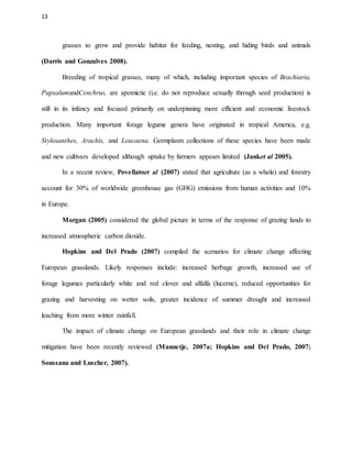 13
grasses to grow and provide habitat for feeding, nesting, and hiding birds and animals
(Darris and Gonzalves 2008).
Breeding of tropical grasses, many of which, including important species of Brachiaria,
PapsalumandCenchrus, are apomictic (i.e. do not reproduce sexually through seed production) is
still in its infancy and focused primarily on underpinning more efficient and economic livestock
production. Many important forage legume genera have originated in tropical America, e.g.
Stylosanthes, Arachis, and Leucaena. Germplasm collections of these species have been made
and new cultivars developed although uptake by farmers appears limited (Janket al 2005).
In a recent review, Povellatoet al (2007) stated that agriculture (as a whole) and forestry
account for 30% of worldwide greenhouse gas (GHG) emissions from human activities and 10%
in Europe.
Morgan (2005) considered the global picture in terms of the response of grazing lands to
increased atmospheric carbon dioxide.
Hopkins and Del Prado (2007) compiled the scenarios for climate change affecting
European grasslands. Likely responses include: increased herbage growth, increased use of
forage legumes particularly white and red clover and alfalfa (lucerne), reduced opportunities for
grazing and harvesting on wetter soils, greater incidence of summer drought and increased
leaching from more winter rainfall.
The impact of climate change on European grasslands and their role in climate change
mitigation have been recently reviewed (Mannetje, 2007a; Hopkins and Del Prado, 2007;
Soussana and Luscher, 2007).
 
