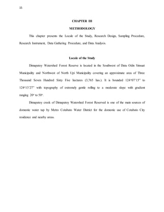 15
CHAPTER III
METHODOLOGY
This chapter presents the Locale of the Study, Research Design, Sampling Procedure,
Research Instrument, Data Gathering Procedure, and Data Analysis.
Locale of the Study
Dimapatoy Watershed Forest Reserve is located in the Southwest of Datu Odin Sinsuat
Municipality and Northwest of North Upi Municipality covering an approximate area of Three
Thousand Seven Hundred Sixty Five hectares (3,765 has.). It is bounded 124o07’15” to
124o13’27” with topography of extremely gentle rolling to a moderate slope with gradient
ranging 20o to 50o.
Dimapatoy creek of Dimapatoy Watershed Forest Reserved is one of the main sources of
domestic water tap by Metro Cotabato Water District for the domestic use of Cotabato City
residence and nearby areas.
 