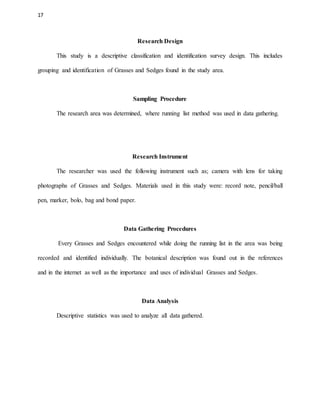 17
Research Design
This study is a descriptive classification and identification survey design. This includes
grouping and identification of Grasses and Sedges found in the study area.
Sampling Procedure
The research area was determined, where running list method was used in data gathering.
Research Instrument
The researcher was used the following instrument such as; camera with lens for taking
photographs of Grasses and Sedges. Materials used in this study were: record note, pencil/ball
pen, marker, bolo, bag and bond paper.
Data Gathering Procedures
Every Grasses and Sedges encountered while doing the running list in the area was being
recorded and identified individually. The botanical description was found out in the references
and in the internet as well as the importance and uses of individual Grasses and Sedges.
Data Analysis
Descriptive statistics was used to analyze all data gathered.
 
