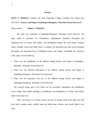 2
Abstract
JEVIT P. MEDICO, Cotabato City State Polytechnic College, Cotabato City, School year
2014-2015. “Grasses and Sedges in Saladengen-Dimapatoy Watershed Forest Reserved”.
Major Adviser: Ambusa T. Badal RF.
The study was conducted at Saladengen-Dimapatoy Watershed Forest Reserved. The
study aimed to determine the Classification, Identefication, Botanical Description and
Importance/Uses of Grasses and Sedges. The Identification includes the Local Name, Common
Name, Scientific Name and Family Name. In addition, the Researcher also find out the Botanical
Description and Importance/Uses of Individual Grasses and Sedges. Specifically, the objectives
of the study were the following:
1. What were the identification of the different existing Grasses and Sedges in Saladengen-
Dimapatoy Watershed Forest Reserved;
2. What were the Botanical Description of the different existing Grasses and Sedges in
Saladengen-Dimapatoy Watershed Forest Reserved;
3. What were the importance and uses of the different existing Grasses and Sedges in
Saladengen-Dimapatoy Watershed Forest Reserved?
The research design used in the Study was the descriptive classification and identification
survey design. This includes grouping or classification and identification of Grasses and Sedges
found in the study area.
There were eleven (11) Grasses species and one (1) Sedges found in the study area with
local name, common name, scientific name and family name. Grasses were mostly found in dry
areas.
 