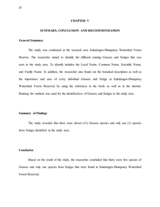 21
CHAPTER V
SUMMARY, CONCLUSION AND RECOMMENDATION
General |Summary
The study was conducted at the research area Saladengen-Dimapatoy Watershed Forest
Reserve. The researcher aimed to identify the different existing Grasses and Sedges that was
seen in the study area. To identify includes the Local Name, Common Name, Scientific Name,
and Family Name. In addition, the researcher also found out the botanical description as well as
the importance and uses of every individual Grasses and Sedge in Saledengen-Dimapatoy
Watershed Forest Reserved by using the references in the book as well as in the internet.
Running list method was used for the identification of Grasses and Sedges in the study area.
Summary of Findings
The study revealed that there were eleven (11) Grasses species and only one (1) species
from Sedges identified in the study area.
Conclusion
Based on the result of the study, the researcher concluded that there were few species of
Grasses and only one species from Sedges that were found in Saladengen-Dimapatoy Watershed
Forest Reserved.
 