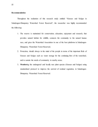 22
Recommendation
Throughout the realization of this research study entitled “Grasses and Sedges in
Saladengen-Dimapatoy Watershed Forest Reserved”, the researcher was highly recommended
the following:
1. The reserve is maintained for conservation, education, enjoyment and research, that
provides natural habitat for wildlife, connects the community to the natural human
race, and gives the Watershed Association in one of the best platforms in Saladengen-
Dimapatoy Watershed Forest Reserved;
2. Protection, should always in the mind of the people in terms of the important Role of
Grasses and Sedges such as: water storage for the continuing flow of the watershed,
and to sustain the needs of community in nearby areas;
3. Monitoring the endangered and locally rare plant species (Grasses and Sedges) using
standardized protocol to improve the survival of residual vegetation, in Saladengen-
Dimapatoy Watershed Forest Reserved.
 