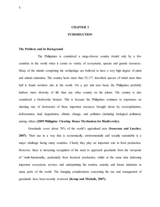 3
CHAPTER I
INTRODUCTION
The Problem and its Background
The Philippines is considered a mega-diverse country rivaled only by a few
countries in the world when it comes to variety of ecosystems, species and genetic resources.
Many of the islands comprising the archipelago are believed to have a very high degree of plant
and animal endemism. The country hosts more than 52,177 described species of which more than
half is found nowhere else in the world. On a per unit area basis, the Philippines probably
harbors more diversity of life than any other country on the planet. The country is also
considered a biodiversity hotspot. This is because the Philippines continues to experience an
alarming rate of destruction of these important resources brought about by overexploitation,
deforestation, land degradation, climate change, and pollution (including biological pollution),
among others (2009 Philippine Clearing House Mechanism for Biodiversity).
Grasslands cover about 70% of the world’s agricultural area (Soussana and Luscher,
2007). Their use in a way that is economically, environmentally and socially sustainable is a
major challenge facing many countries. Clearly they play an important role in food production.
However, there is increasing recognition of the need to approach grasslands from the viewpoint
of ‘multi-functionality, particularly from livestock production, whilst at the same time delivering
important ecosystems services and underpinning the tourism, amenity and leisure industries in
many parts of the world. The changing considerations concerning the use and management of
grasslands have been recently reviewed (Kemp and Michalk, 2007).
 