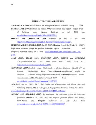 48
CITED LITERATURE AND STUDIES
ABUBAKAR H. 2003 Tree of Timako Hill KalangananCotabato.Retrieved on July 2014.
BUSTAMANTE (2006)Broitman and Kinlan 2006) which in turn may support higher levels
of herbivore grazer biomass. Retrieved on July 2014 from
www.books.google.com.ph/books?isbn=1109077513.
DARRIS and GONZALVES 2008 Retrieved on July 14 2014 from
(http://www.bhg.com/gardening/plant-dictionary/perennial/grass/sedge/).
HOPKINS AND DEL PRADO (2007) Jun 13, 2007 - Hopkins, A. and Del Prado, A. (2007),
Implications of climate change for grassland in Europe: impacts, adaptations and
mitigation. Retrieved on July 2014 from www.onlinelibrary.wiley.com/doi/10.1111/j.1365-
2494.
JANK (2005), SULAS, 2005, MANNETJE (1997), MOSIER and DELGADO
(1997).Retrieved on July 2014 from (New York: Dover, 1971), 1-13.
(https://suite.io/helen-mcgranahan/5a1c2b8.)
MANNETJE (1997)Enschede Area, Netherlands - Design Engineer Nijwald BV at
Sensata Technologies View Dieter’t Mannetje's professional profile on
LinkedIn. ... Network, helping professionals like Dieter 't Mannetje discover inside
connections to ... 1997 2003. Retrieved on July 2014 from
www.linkedin.com/pub/dieter-t-mannetje/14/631/256.
MORGAN, Sep 16, 2005 - R.P.C. Soil Erosion and Conservation, 3rd edition. Blackwell
Publishing, Oxford, 2005. x + 304 pp. £29.95, paperback.Retrieved on July 2014 from
www.onlinelibrary.wiley.com/doi/10.1111/j.1365-2389.2005...x/abstract
MOSIER AND DELGADO (1997) As mentioned, the soil-grass system of temperate
grasslands (Mosier et al., 1991,1997) and tropical pastures (Keller and Reiners,
1994; Mosier and Delgado, Retrieved on July 2014 from
www.scielo.org.ve/scielo.php?pid=S0378-18442007000100007.
 