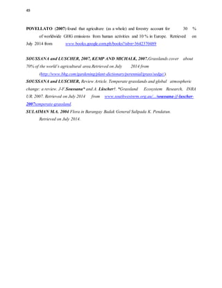 49
POVELLATO (2007) found that agriculture (as a whole) and forestry account for 30 %
of worldwide GHG emissions from human activities and 10 % in Europe. Retrieved on
July 2014 from www.books.google.com.ph/books?isbn=3642370489
SOUSSANA and LUSCHER, 2007, KEMP AND MICHALK, 2007.Grasslands cover about
70% of the world’s agricultural area.Retrieved on July 2014 from
(http://www.bhg.com/gardening/plant-dictionary/perennial/grass/sedge/).
SOUSSANA and LUSCHER, Review Article. Temperate grasslands and global atmospheric
change: a review. J-F.Soussana* and A. Lüscher†. *Grassland Ecosystem Research, INRA
UR. 2007. Retrieved on July 2014 from www.southwestnrm.org.au/.../soussana-jf-luscher-
2007temperate-grassland.
SULAIMAN M.A. 2004 Flora in Barangay Badak General Salipada K. Pendatun.
Retrieved on July 2014.
 