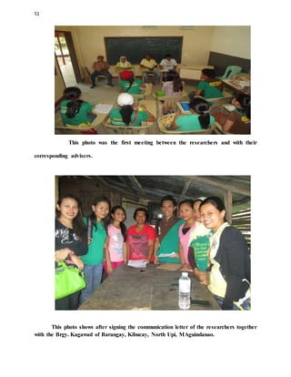 51
This photo was the first meeting between the researchers and with their
corresponding advisers.
This photo shows after signing the communication letter of the researchers together
with the Brgy. Kagawad of Barangay, Kibucay, North Upi, MAguindanao.
 