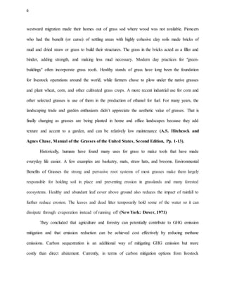 6
westward migration made their homes out of grass sod where wood was not available. Pioneers
who had the benefit (or curse) of settling areas with highly cohesive clay soils made bricks of
mud and dried straw or grass to build their structures. The grass in the bricks acted as a filler and
binder, adding strength, and making less mud necessary. Modern day practices for "green-
buildings" often incorporate grass roofs. Healthy stands of grass have long been the foundation
for livestock operations around the world, while farmers chose to plow under the native grasses
and plant wheat, corn, and other cultivated grass crops. A more recent industrial use for corn and
other selected grasses is use of them in the production of ethanol for fuel. For many years, the
landscaping trade and garden enthusiasts didn’t appreciate the aesthetic value of grasses. That is
finally changing as grasses are being planted in home and office landscapes because they add
texture and accent to a garden, and can be relatively low maintenance (A.S. Hitchcock and
Agnes Chase, Manual of the Grasses of the United States, Second Edition, Pp. 1-13).
Historically, humans have found many uses for grass to make tools that have made
everyday life easier. A few examples are basketry, mats, straw hats, and brooms. Environmental
Benefits of Grasses the strong and pervasive root systems of most grasses make them largely
responsible for holding soil in place and preventing erosion in grasslands and many forested
ecosystems. Healthy and abundant leaf cover above ground also reduces the impact of rainfall to
further reduce erosion. The leaves and dead litter temporarily hold some of the water so it can
dissipate through evaporation instead of running off (New York: Dover, 1971)
They concluded that agriculture and forestry can potentially contribute to GHG emission
mitigation and that emission reduction can be achieved cost effectively by reducing methane
emissions. Carbon sequestration is an additional way of mitigating GHG emission but more
costly than direct abatement. Currently, in terms of carbon mitigation options from livestock
 