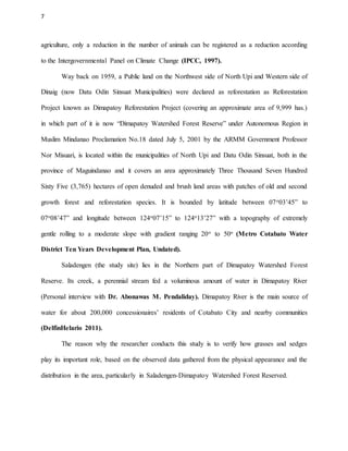 7
agriculture, only a reduction in the number of animals can be registered as a reduction according
to the Intergovernmental Panel on Climate Change (IPCC, 1997).
Way back on 1959, a Public land on the Northwest side of North Upi and Western side of
Dinaig (now Datu Odin Sinsuat Municipalities) were declared as reforestation as Reforestation
Project known as Dimapatoy Reforestation Project (covering an approximate area of 9,999 has.)
in which part of it is now “Dimapatoy Watershed Forest Reserve” under Autonomous Region in
Muslim Mindanao Proclamation No.18 dated July 5, 2001 by the ARMM Government Professor
Nor Misuari, is located within the municipalities of North Upi and Datu Odin Sinsuat, both in the
province of Maguindanao and it covers an area approximately Three Thousand Seven Hundred
Sixty Five (3,765) hectares of open denuded and brush land areas with patches of old and second
growth forest and reforestation species. It is bounded by latitude between 07o03’45” to
07o08’47” and longitude between 124o07’15” to 124o13’27” with a topography of extremely
gentle rolling to a moderate slope with gradient ranging 20o to 50o (Metro Cotabato Water
District Ten Years Development Plan, Undated).
Saladengen (the study site) lies in the Northern part of Dimapatoy Watershed Forest
Reserve. Its creek, a perennial stream fed a voluminous amount of water in Dimapatoy River
(Personal interview with Dr. Abonawas M. Pendaliday). Dimapatoy River is the main source of
water for about 200,000 concessionaires’ residents of Cotabato City and nearby communities
(DelfinHelario 2011).
The reason why the researcher conducts this study is to verify how grasses and sedges
play its important role, based on the observed data gathered from the physical appearance and the
distribution in the area, particularly in Saladengen-Dimapatoy Watershed Forest Reserved.
 