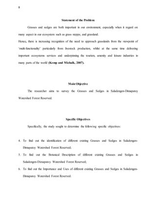 8
Statement of the Problem
Grasses and sedges are both important in our environment, especially when it regard on
many aspect in our ecosystem such as grass steppe, and grassland.
Hence, there is increasing recognition of the need to approach grasslands from the viewpoint of
‘multi-functionality’ particularly from livestock production, whilst at the same time delivering
important ecosystems services and underpinning the tourism, amenity and leisure industries in
many parts of the world (Kemp and Michalk, 2007).
Main Objective
The researcher aims to survey the Grasses and Sedges in Saladengen-Dimapatoy
Watershed Forest Reserved.
Specific Objectives
Specifically, the study sought to determine the following specific objectives:
4. To find out the identification of different existing Grasses and Sedges in Saladengen-
Dimapatoy Watershed Forest Reserved;
5. To find out the Botanical Description of different existing Grasses and Sedges in
Saladengen-Dimapatoy Watershed Forest Reserved;
6. To find out the Importance and Uses of different existing Grasses and Sedges in Saladengen-
Dimapatoy Watershed Forest Reserved.
 