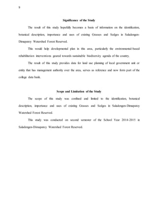 9
Significance of the Study
The result of this study hopefully becomes a basis of information on the identification,
botanical description, importance and uses of existing Grasses and Sedges in Saladengen-
Dimapatoy Watershed Forest Reserved.
This would help developmental plan in this area, particularly the environmental-based
rehabilitation interventions geared towards sustainable biodiversity agenda of the country.
The result of this study provides data for land use planning of local government unit or
entity that has management authority over the area, serves as reference and now form part of the
college data bank.
Scope and Limitation of the Study
The scope of this study was confined and limited to the identification, botanical
description, importance and uses of existing Grasses and Sedges in Saladengen-Dimapatoy
Watershed Forest Reserved.
This study was conducted on second semester of the School Year 2014-2015 in
Saladengen-Dimapatoy Watershed Forest Reserved.
 