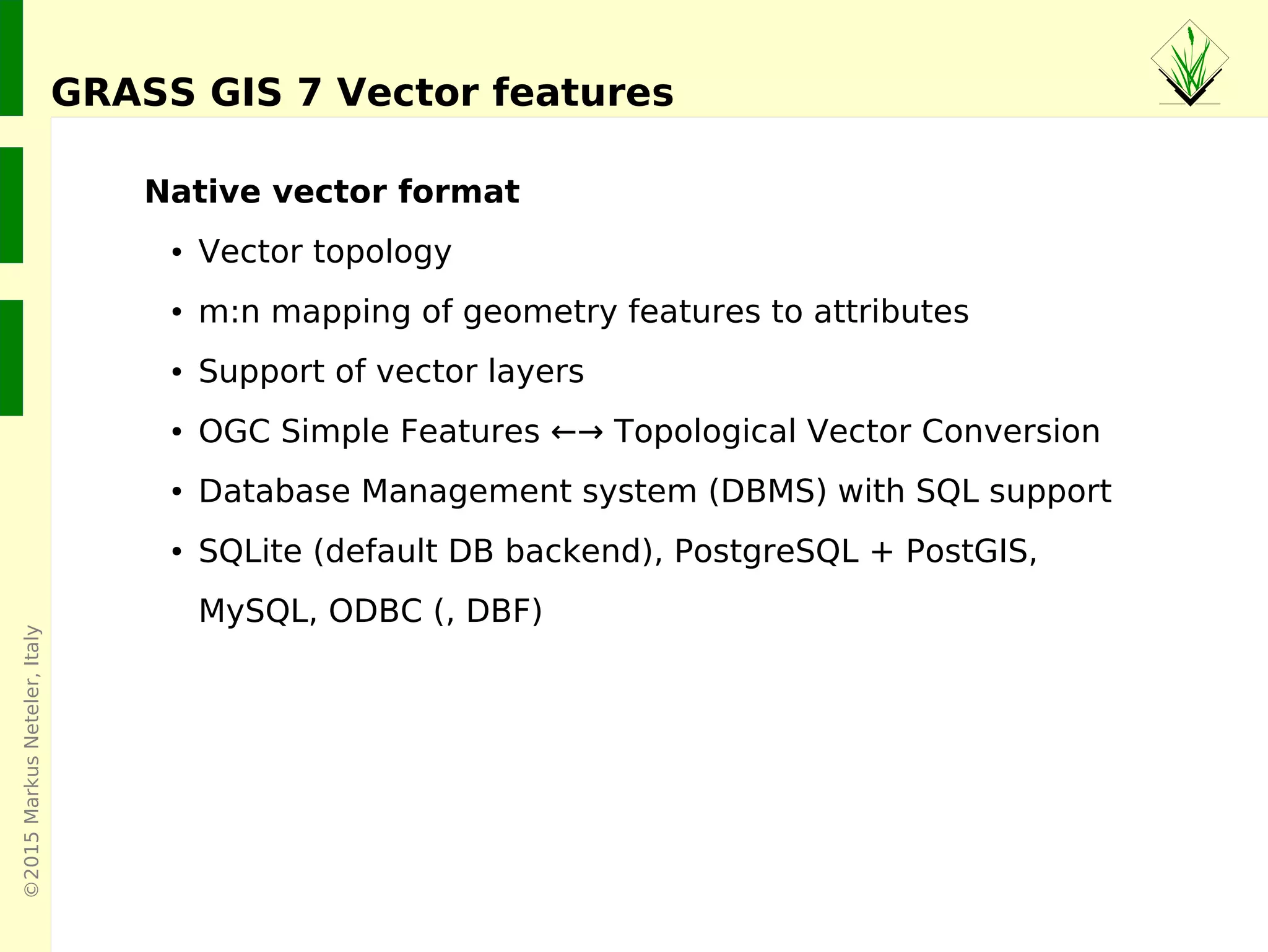 ©2015MarkusNeteler,Italy
GRASS GIS 7 Vector features
Native vector format
● Vector topology
● m:n mapping of geometry features to attributes
● Support of vector layers
● OGC Simple Features ←→ Topological Vector Conversion
● Database Management system (DBMS) with SQL support
● SQLite (default DB backend), PostgreSQL + PostGIS,
MySQL, ODBC (, DBF)
 