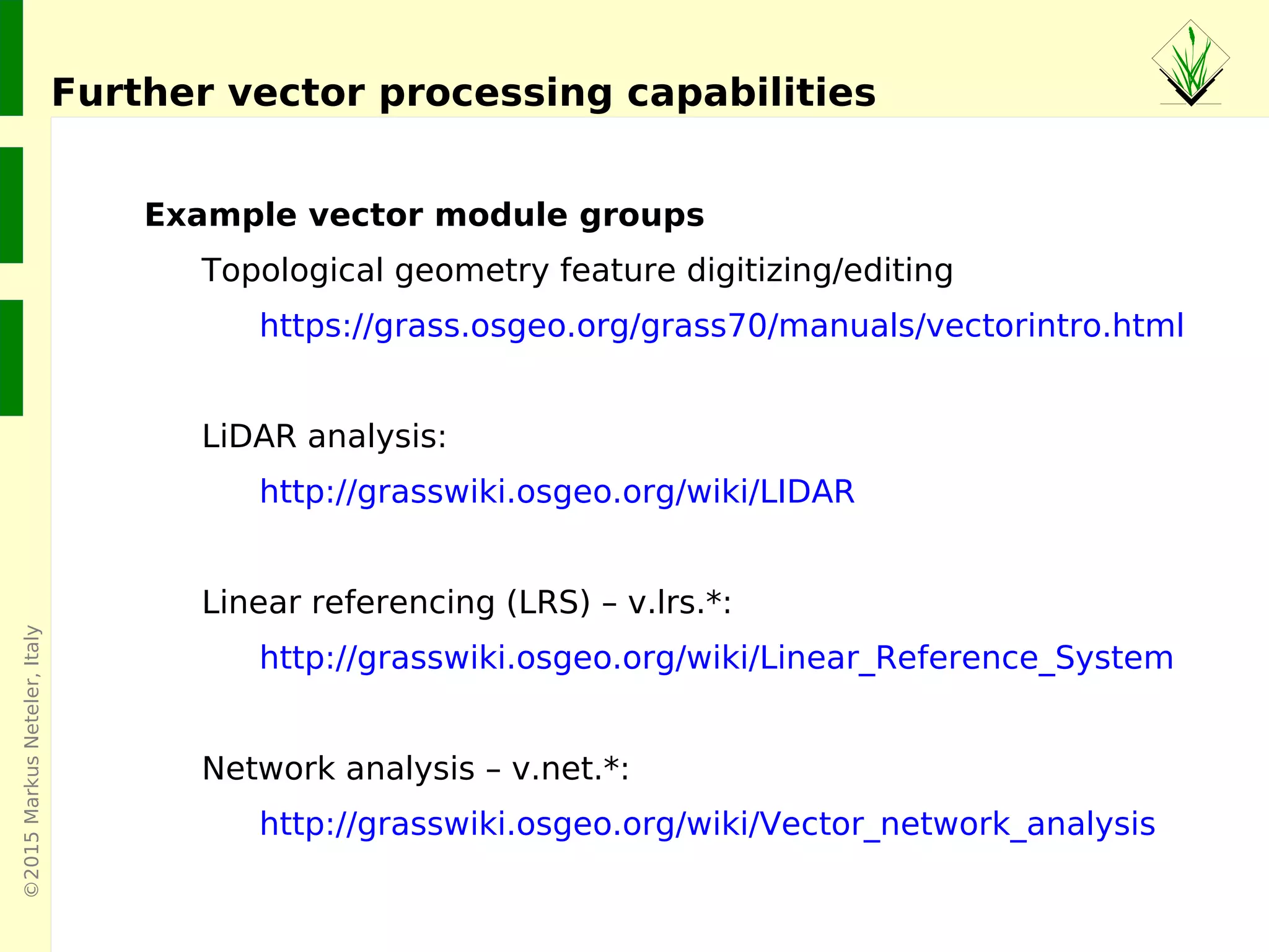 ©2015MarkusNeteler,Italy
Further vector processing capabilities
Example vector module groups
Topological geometry feature digitizing/editing
https://grass.osgeo.org/grass70/manuals/vectorintro.html
LiDAR analysis:
http://grasswiki.osgeo.org/wiki/LIDAR
Linear referencing (LRS) – v.lrs.*:
http://grasswiki.osgeo.org/wiki/Linear_Reference_System
Network analysis – v.net.*:
http://grasswiki.osgeo.org/wiki/Vector_network_analysis
 