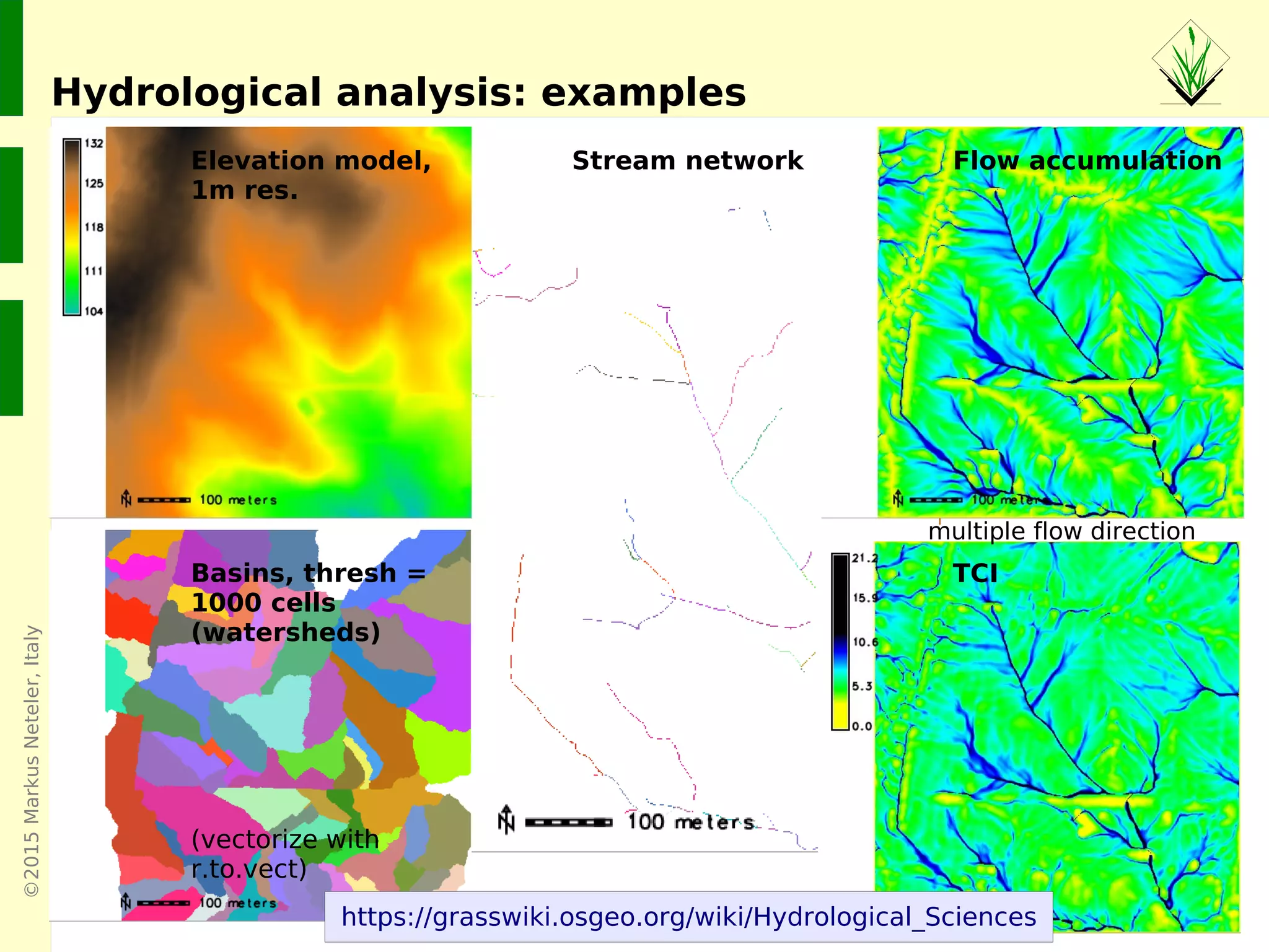 ©2015MarkusNeteler,Italy
Hydrological analysis: examples
Elevation model,
1m res.
Basins, thresh =
1000 cells
(watersheds)
(vectorize with
r.to.vect)
Stream network Flow accumulation
TCI
multiple flow direction
https://grasswiki.osgeo.org/wiki/Hydrological_Sciences
 