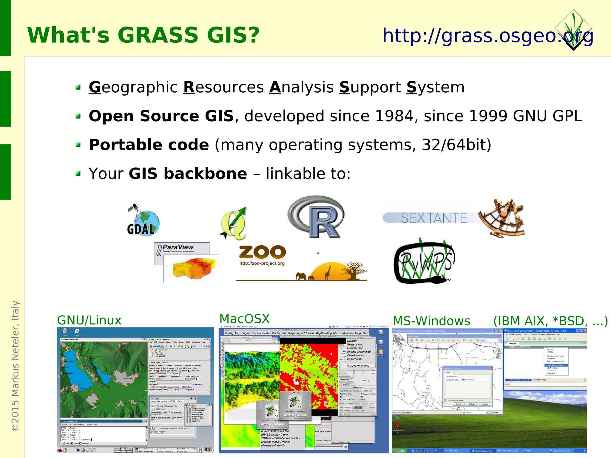©2015MarkusNeteler,Italy
Geographic Resources Analysis Support System
Open Source GIS, developed since 1984, since 1999 GNU GPL
Portable code (many operating systems, 32/64bit)
Your GIS backbone – linkable to:
GNU/Linux MacOSX MS-Windows
http://grass.osgeo.org
(IBM AIX, *BSD, ...)
What's GRASS GIS?
 