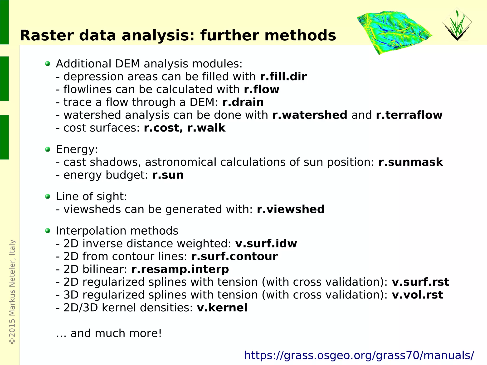 ©2015MarkusNeteler,Italy
Raster data analysis: further methods
Additional DEM analysis modules:
- depression areas can be filled with r.fill.dir
- flowlines can be calculated with r.flow
- trace a flow through a DEM: r.drain
- watershed analysis can be done with r.watershed and r.terraflow
- cost surfaces: r.cost, r.walk
Energy:
- cast shadows, astronomical calculations of sun position: r.sunmask
- energy budget: r.sun
Line of sight:
- viewsheds can be generated with: r.viewshed
Interpolation methods
- 2D inverse distance weighted: v.surf.idw
- 2D from contour lines: r.surf.contour
- 2D bilinear: r.resamp.interp
- 2D regularized splines with tension (with cross validation): v.surf.rst
- 3D regularized splines with tension (with cross validation): v.vol.rst
- 2D/3D kernel densities: v.kernel
… and much more!
https://grass.osgeo.org/grass70/manuals/
 