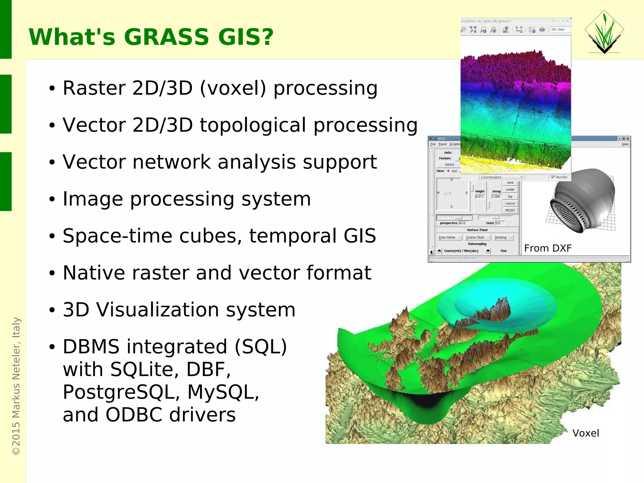 ©2015MarkusNeteler,Italy
What's GRASS GIS?
● Raster 2D/3D (voxel) processing
● Vector 2D/3D topological processing
● Vector network analysis support
● Image processing system
● Space-time cubes, temporal GIS
● Native raster and vector format
● 3D Visualization system
● DBMS integrated (SQL)
with SQLite, DBF,
PostgreSQL, MySQL,
and ODBC drivers
From DXF
Voxel
 