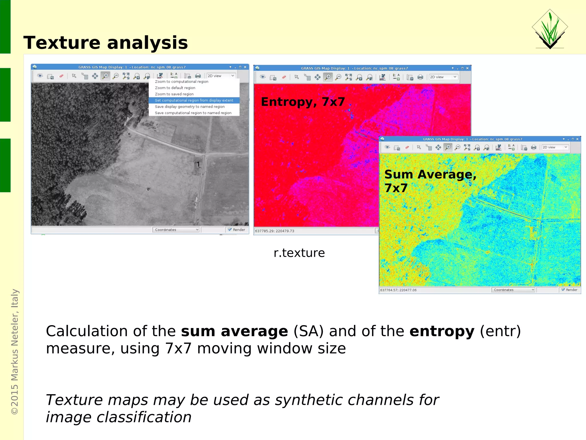 ©2015MarkusNeteler,Italy
Texture analysis
Entropy, 7x7
Sum Average,
7x7
Calculation of the sum average (SA) and of the entropy (entr)
measure, using 7x7 moving window size
Texture maps may be used as synthetic channels for
image classification
r.texture
 