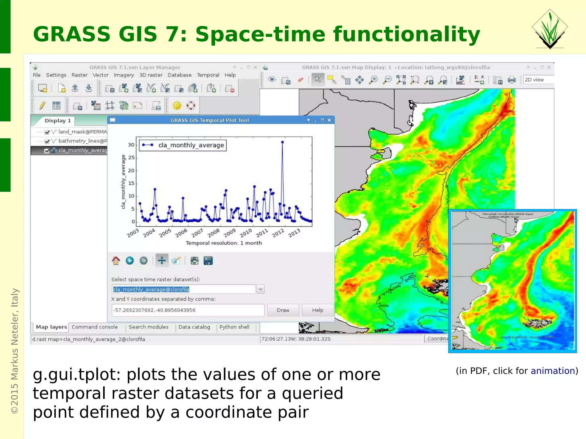 ©2015MarkusNeteler,Italy
GRASS GIS 7: Space-time functionality
g.gui.tplot: plots the values of one or more
temporal raster datasets for a queried
point defined by a coordinate pair
Screenshots: Veronica Andreo
(in PDF, click for animation)
 