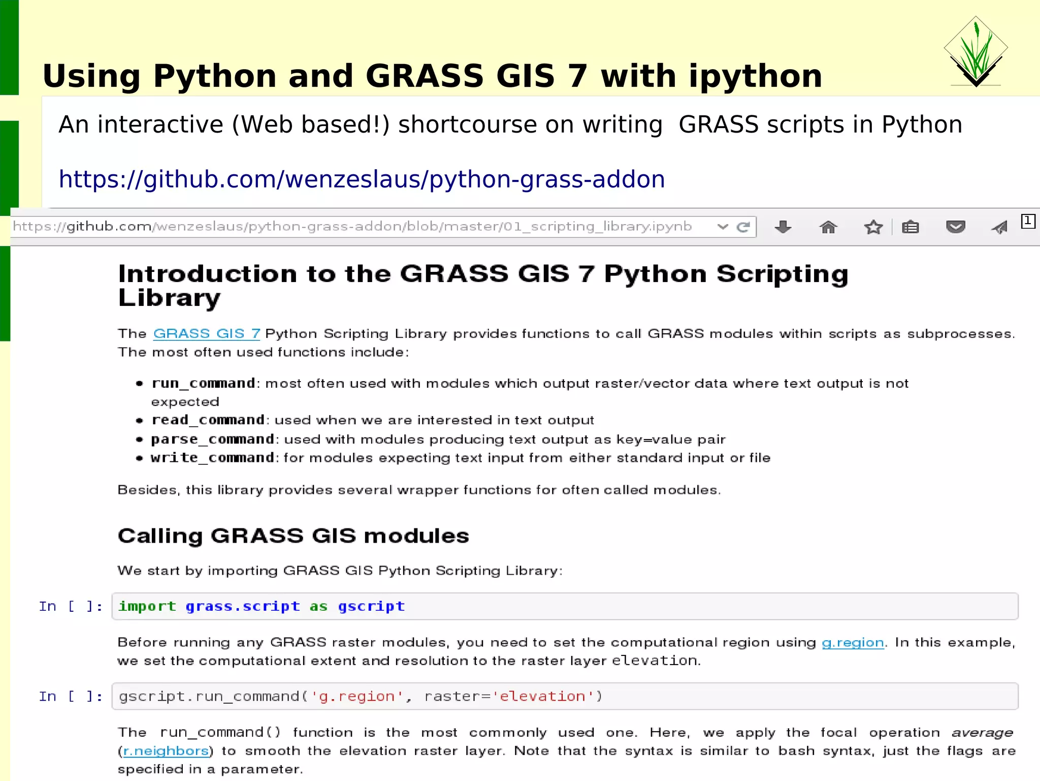 ©2015MarkusNeteler,Italy
● Since 2005 (10 years) GRASS GIS is running natively on 64bit CPUs
● GRASS GIS 7 offers Large File Support also on 32bit Windows
● Installed on Grids and TOP500 supercomputers (AKKA Umeå,
ENEA Frascati, Aurel Bratislava, …)
● Runs on Linux, AIX, Solaris, freeBSD, netBSD, (MS-Windows)...
● Various ways of parallelization
Hints: http://grasswiki.osgeo.org/wiki/Compile_and_Install
GRASS GIS goes supercomputer: HPC
 