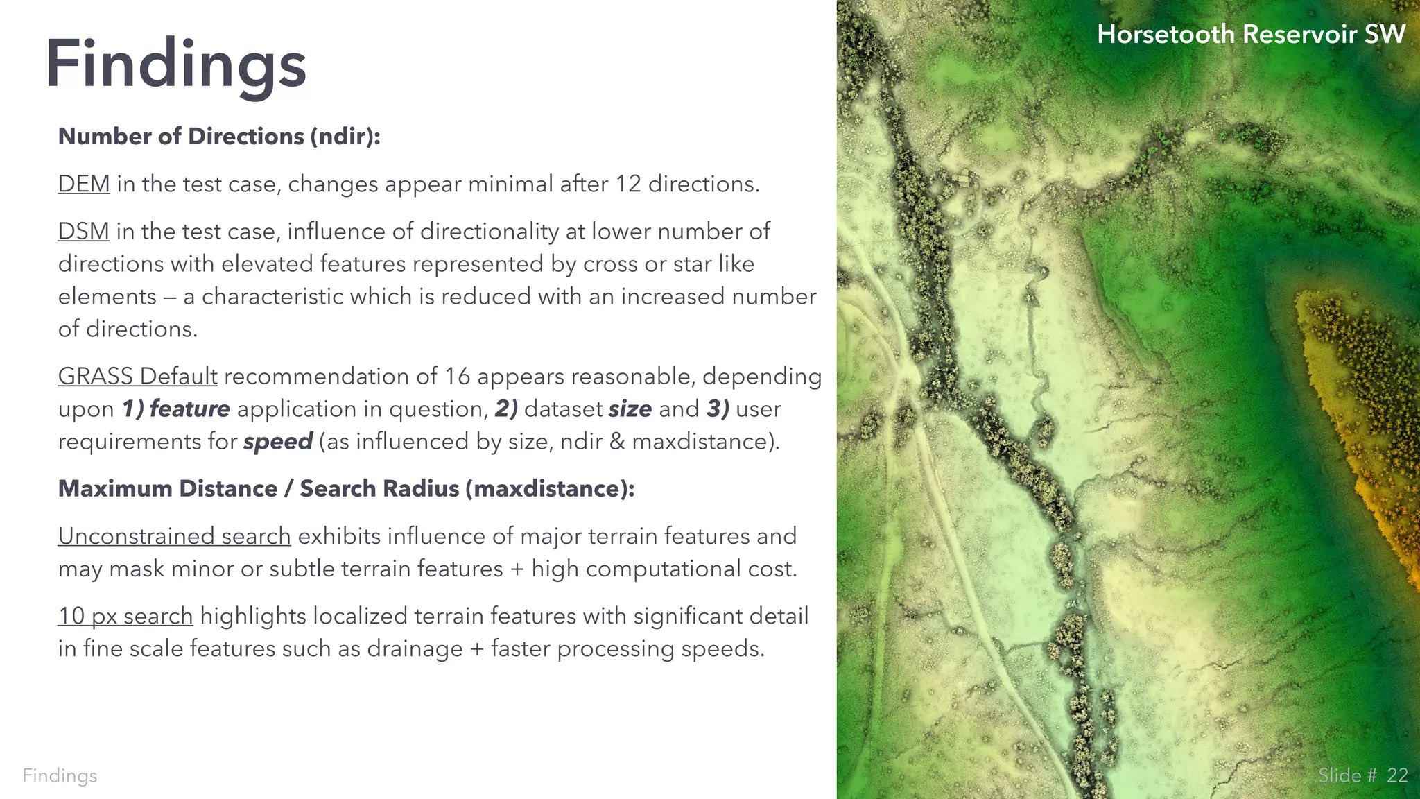 Number of Directions (ndir):
DEM in the test case, changes appear minimal after 12 directions.
DSM in the test case, inﬂuence of directionality at lower number of
directions with elevated features represented by cross or star like
elements — a characteristic which is reduced with an increased number
of directions.
GRASS Default recommendation of 16 appears reasonable, depending
upon 1) feature application in question, 2) dataset size and 3) user
requirements for speed (as inﬂuenced by size, ndir & maxdistance).
Maximum Distance / Search Radius (maxdistance):
Unconstrained search exhibits inﬂuence of major terrain features and
may mask minor or subtle terrain features + high computational cost.
10 px search highlights localized terrain features with signiﬁcant detail
in ﬁne scale features such as drainage + faster processing speeds.
Findings
Findings
Horsetooth Reservoir SW
22Slide #
 