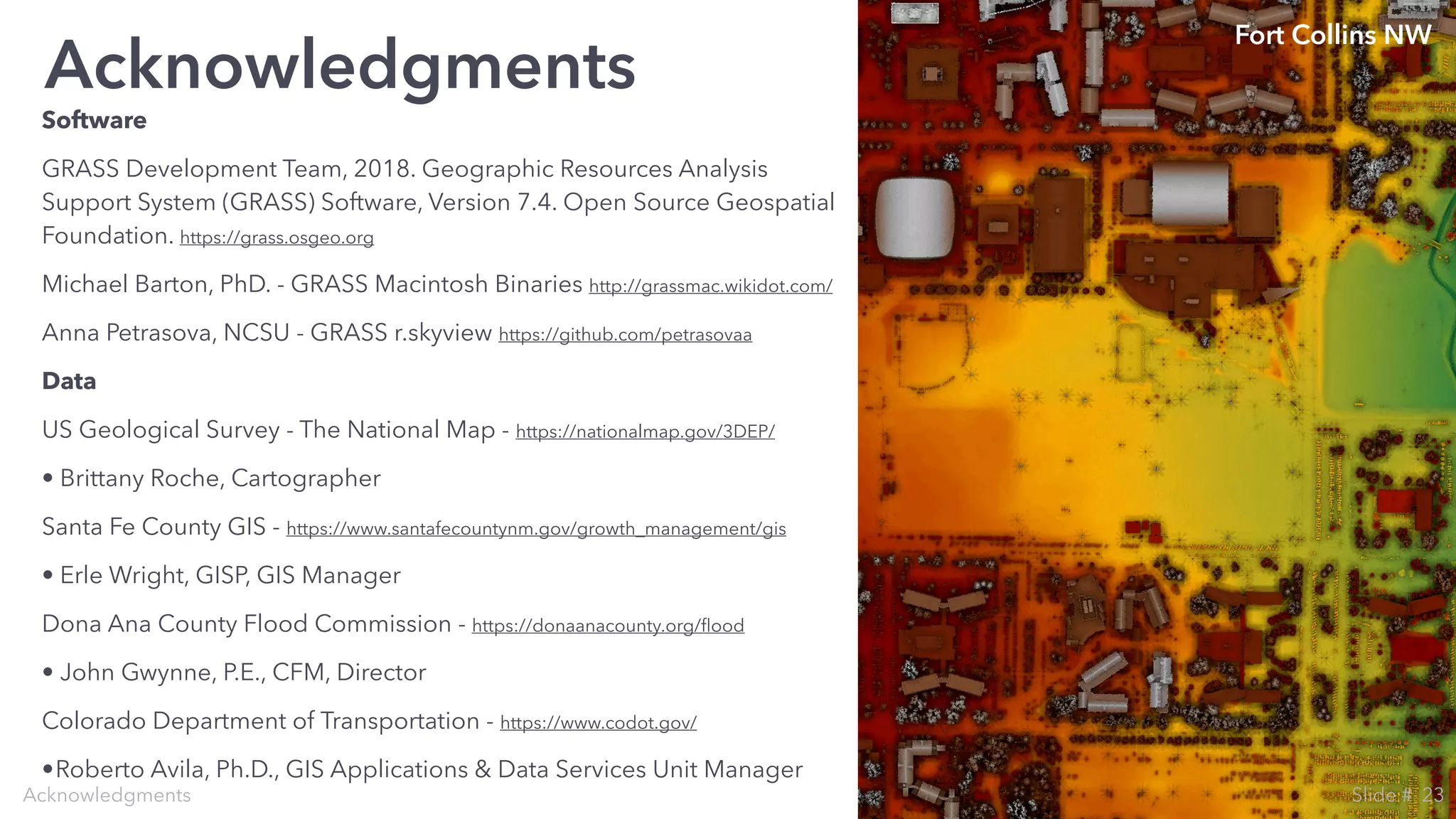 Software
GRASS Development Team, 2018. Geographic Resources Analysis
Support System (GRASS) Software, Version 7.4. Open Source Geospatial
Foundation. https://grass.osgeo.org
Michael Barton, PhD. - GRASS Macintosh Binaries http://grassmac.wikidot.com/
Anna Petrasova, NCSU - GRASS r.skyview https://github.com/petrasovaa
Data
US Geological Survey - The National Map - https://nationalmap.gov/3DEP/
• Brittany Roche, Cartographer
Santa Fe County GIS - https://www.santafecountynm.gov/growth_management/gis
• Erle Wright, GISP, GIS Manager
Dona Ana County Flood Commission - https://donaanacounty.org/ﬂood
• John Gwynne, P.E., CFM, Director
Colorado Department of Transportation - https://www.codot.gov/
•Roberto Avila, Ph.D., GIS Applications & Data Services Unit Manager
Acknowledgments
Acknowledgments
Fort Collins NW
23Slide #
 