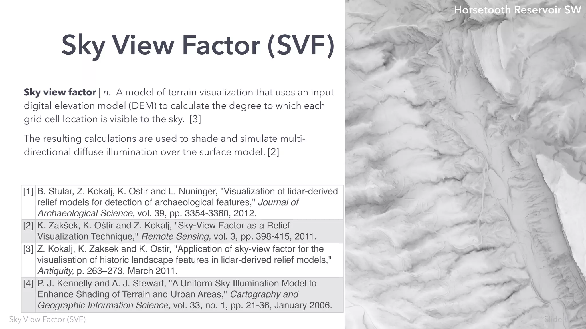 Sky view factor | n. A model of terrain visualization that uses an input
digital elevation model (DEM) to calculate the degree to which each
grid cell location is visible to the sky. [3]
The resulting calculations are used to shade and simulate multi-
directional diffuse illumination over the surface model. [2]
Sky View Factor (SVF)
Sky View Factor (SVF)
[1] B. Stular, Z. Kokalj, K. Ostir and L. Nuninger, "Visualization of lidar-derived
relief models for detection of archaeological features," Journal of
Archaeological Science, vol. 39, pp. 3354-3360, 2012.
[2] K. Zakšek, K. Oštir and Z. Kokalj, "Sky-View Factor as a Relief
Visualization Technique," Remote Sensing, vol. 3, pp. 398-415, 2011.
[3] Z. Kokalj, K. Zaksek and K. Ostir, "Application of sky-view factor for the
visualisation of historic landscape features in lidar-derived relief models,"
Antiquity, p. 263–273, March 2011.
[4] P. J. Kennelly and A. J. Stewart, "A Uniform Sky Illumination Model to
Enhance Shading of Terrain and Urban Areas," Cartography and
Geographic Information Science, vol. 33, no. 1, pp. 21-36, January 2006.
Horsetooth Reservoir SW
3Slide #
 