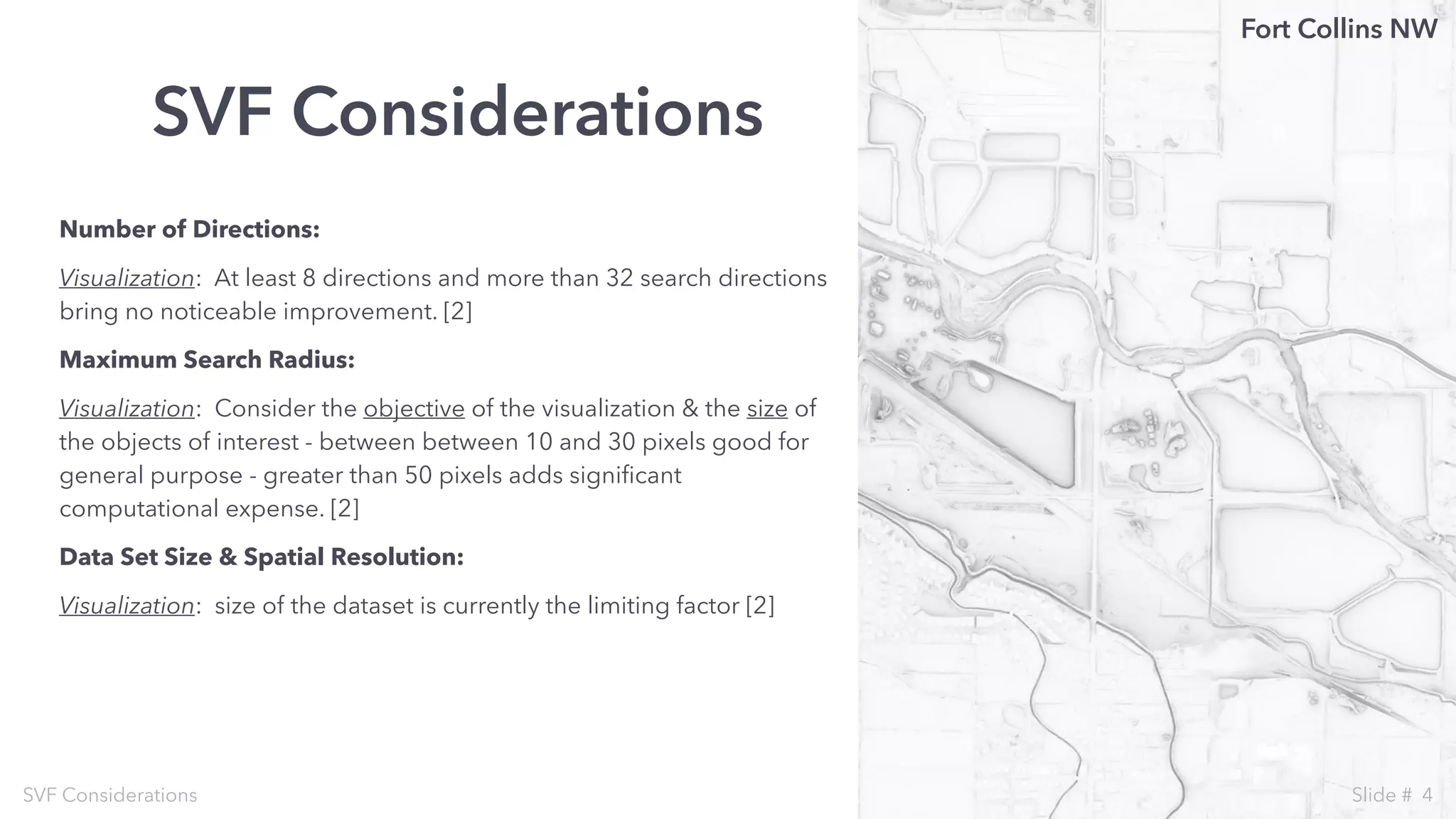 Number of Directions:
Visualization: At least 8 directions and more than 32 search directions
bring no noticeable improvement. [2]
Maximum Search Radius:
Visualization: Consider the objective of the visualization & the size of
the objects of interest - between between 10 and 30 pixels good for
general purpose - greater than 50 pixels adds signiﬁcant
computational expense. [2]
Data Set Size & Spatial Resolution:
Visualization: size of the dataset is currently the limiting factor [2]
SVF Considerations
SVF Considerations
Fort Collins NW
4Slide #
 