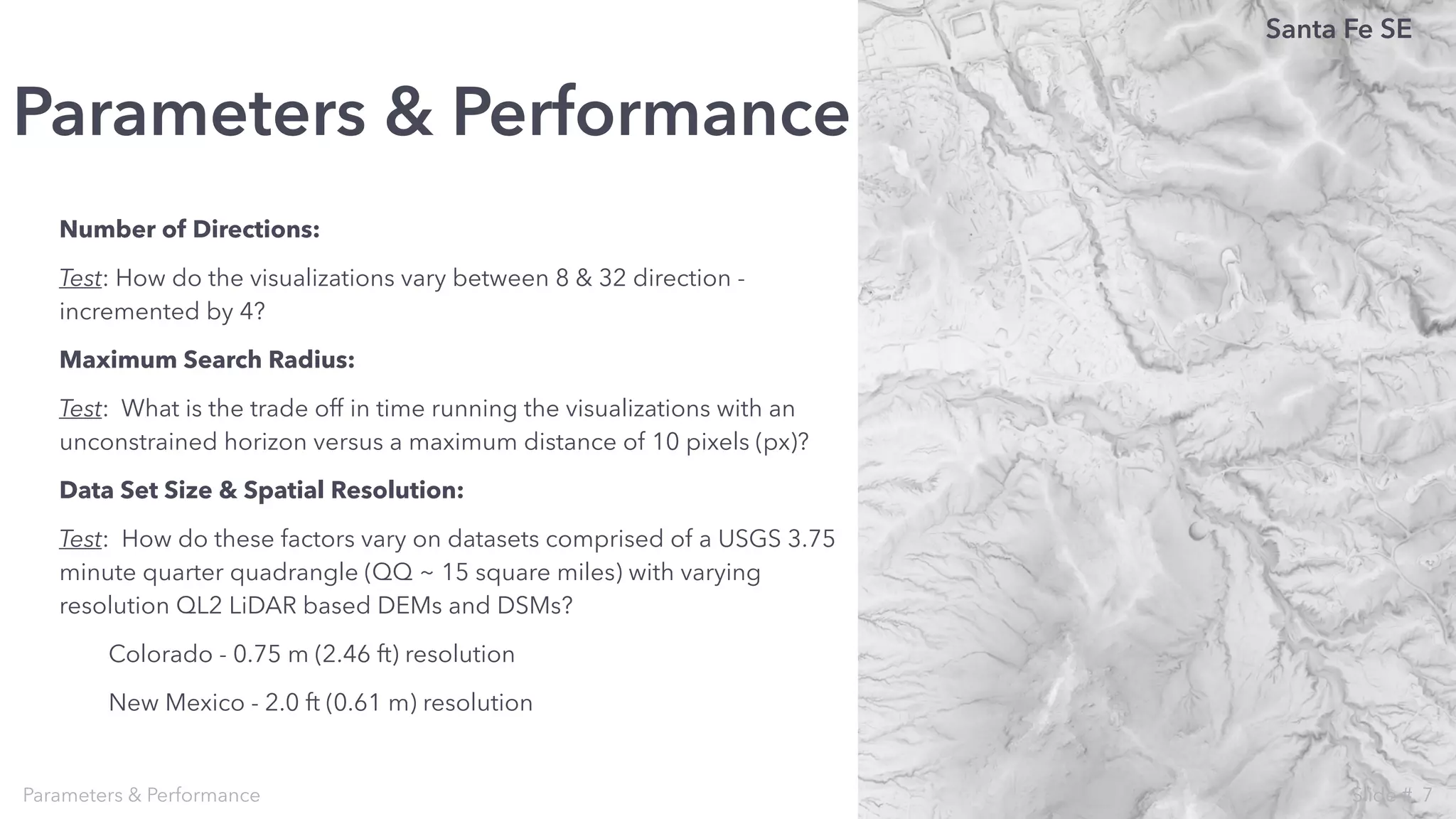 Number of Directions:
Test: How do the visualizations vary between 8 & 32 direction -
incremented by 4?
Maximum Search Radius:
Test: What is the trade off in time running the visualizations with an
unconstrained horizon versus a maximum distance of 10 pixels (px)?
Data Set Size & Spatial Resolution:
Test: How do these factors vary on datasets comprised of a USGS 3.75
minute quarter quadrangle (QQ ~ 15 square miles) with varying
resolution QL2 LiDAR based DEMs and DSMs?
Colorado - 0.75 m (2.46 ft) resolution
New Mexico - 2.0 ft (0.61 m) resolution
Parameters & Performance
Parameters & Performance
Santa Fe SE
7Slide #
 