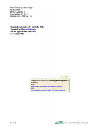 Peaceful Valley Farm Supply
PO Box 2209
125 Springhill Blvd.
Grass Valley, CA 95945
530-272-4769; 1-888-784-1722




Original publication by Radhika Bala
Updated by Nancy Matheson
NCAT Agriculture Specialist
September 2003




                                                                  IP145/111

                          The electronic version of Grasshopper Management is
                          located at:
                          HTML
                          http://attra.ncat.org/attra-pub/grasshopper.html
                          PDF
                          http://attra.ncat.org/attra-pub/PDF/grasshopper.pdf




PAGE 6                                                               //GRASSHOPPER MANAGEMENT
 