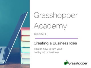Grasshopper
Academy
COURSE 1
Tips on how to turn your
hobby into a business
Creating a Business Idea
 