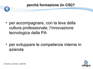 perché formazione (in CSI)?



• per accompagnare, con la leva della
  cultura professionale, l’innovazione
  tecnologica della PA

• per sviluppare le competenze interne in
  azienda
 