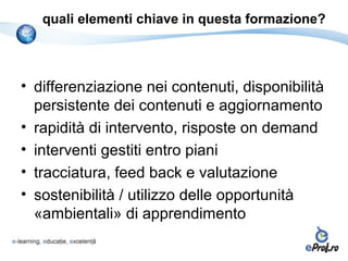 quali elementi chiave in questa formazione?



• differenziazione nei contenuti, disponibilità
  persistente dei contenuti e aggiornamento
• rapidità di intervento, risposte on demand
• interventi gestiti entro piani
• tracciatura, feed back e valutazione
• sostenibilità / utilizzo delle opportunità
  «ambientali» di apprendimento
 