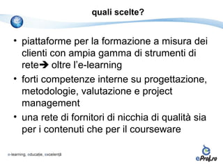 quali scelte?


• piattaforme per la formazione a misura dei
  clienti con ampia gamma di strumenti di
  rete oltre l’e-learning
• forti competenze interne su progettazione,
  metodologie, valutazione e project
  management
• una rete di fornitori di nicchia di qualità sia
  per i contenuti che per il courseware
 