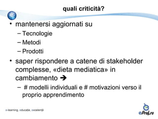 quali criticità?

• mantenersi aggiornati su
  – Tecnologie
  – Metodi
  – Prodotti
• saper rispondere a catene di stakeholder
  complesse, «dieta mediatica» in
  cambiamento 
  – # modelli individuali e # motivazioni verso il
   proprio apprendimento
 