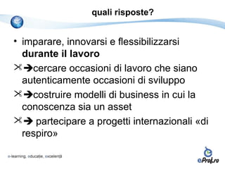 quali risposte?


• imparare, innovarsi e flessibilizzarsi
  durante il lavoro
cercare occasioni di lavoro che siano
  autenticamente occasioni di sviluppo
costruire modelli di business in cui la
  conoscenza sia un asset
 partecipare a progetti internazionali «di
  respiro»
 