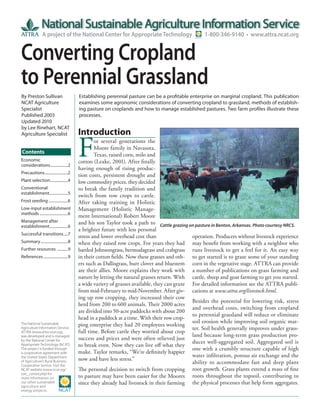 A project of the National Center for Appropriate Technology                       1-800-346-9140 • www.attra.ncat.org


Converting Cropland
to Perennial Grassland
By Preston Sullivan                      Establishing perennial pasture can be a profitable enterprise on marginal cropland. This publication
NCAT Agriculture                         examines some agronomic considerations of converting cropland to grassland, methods of establish-
Specialist                               ing pasture on croplands and how to manage established pastures. Two farm profiles illustrate these
Published 2003                           processes.
Updated 2010
by Lee Rinehart, NCAT
                                         Introduction

                                         F
Agriculture Specialist
                                                 or several generations the
                                                 Moore family in Navasota,
Contents                                         Texas, raised corn, milo and
Economic                                 cotton (Leake, 2001). After finally
considerations ..................2
                                         having enough of rising produc-
Precautions ........................2
                                         tion costs, persistent drought and
Plant selection ..................4      low commodity prices, they decided
Conventional                             to break the family tradition and
establishment ...................5
                                         switch from row crops to cattle.
Frost seeding ....................6      After taking training in Holistic
Low-input establishment                  Management (Holistic Manage-
methods .............................6
                                         ment International) Robert Moore
Management after                         and his son Taylor took a path to Cattle grazing on pasture in Benton, Arkansas. Photo courtesy NRCS.
establishment ...................6
                                         a brighter future with less personal
Successful transitions ....7
                                         stress and lower overhead cost than                 operation. Producers without livestock experience
Summary ............................8    when they raised row crops. For years they had may benefit from working with a neighbor who
Further resources ...........9           battled Johnsongrass, bermudagrass and crabgrass runs livestock to get a feel for it. An easy way
References .........................9    in their cotton fields. Now these grasses and oth- to get started is to graze some of your standing
                                         ers such as Dallisgrass, burr clover and bluestem corn in the vegetative stage. ATTRA can provide
                                         are their allies. Moore explains they work with a number of publications on grass farming and
                                         nature by letting the natural grasses return. With cattle, sheep and goat farming to get you started.
                                         a wide variety of grasses available, they can graze For detailed information see the ATTRA publi-
                                         from mid-February to mid-November. After giv- cations at www.attra.org/livestock.html.
                                         ing up row cropping, they increased their cow
                                                                                             Besides the potential for lowering risk, stress
                                         herd from 200 to 600 animals. Their 2000 acres
                                                                                             and overhead costs, switching from cropland
                                         are divided into 50-acre paddocks with about 200
                                                                                             to perennial grassland will reduce or eliminate
                                         head in a paddock at a time. With their row crop-
                                                                                             soil erosion while improving soil organic mat-
The National Sustainable                 ping enterprise they had 20 employees working
Agriculture Information Service,                                                             ter. Soil health generally improves under grass-
ATTRA (www.attra.ncat.org),              full time. Before cattle they worried about crop
was developed and is managed                                                                 land because long-term grass production pro-
by the National Center for               success and prices and were often relieved just
                                                                                             duces well-aggregated soil. Aggregated soil is
Appropriate Technology (NCAT).           to break even. Now they can live off what they
The project is funded through                                                                one with a crumbly structure capable of high
a cooperative agreement with             make. Taylor remarks, “We’re definitely happier
the United States Department                                                                 water infiltration, porous air exchange and the
                                         now and have less stress.”
of Agriculture’s Rural Business-
Cooperative Service. Visit the
                                                                                             ability to accommodate fast and deep plant
NCAT website (www.ncat.org/              The personal decision to switch from cropping root growth. Grass plants extend a mass of fine
sarc_current.php) for
more information on                      to pasture may have been easier for the Moores roots throughout the topsoil, contributing to
our other sustainable                    since they already had livestock in their farming the physical processes that help form aggregates.
agriculture and
energy projects.
 