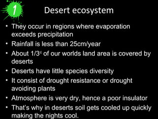 Desert ecosystem
• They occur in regions where evaporation
exceeds precipitation
• Rainfall is less than 25cm/year
• About 1/3rd
of our worlds land area is covered by
deserts
• Deserts have little species diversity
• It consist of drought resistance or drought
avoiding plants
• Atmosphere is very dry, hence a poor insulator
• That’s why in deserts soil gets cooled up quickly
making the nights cool.
 