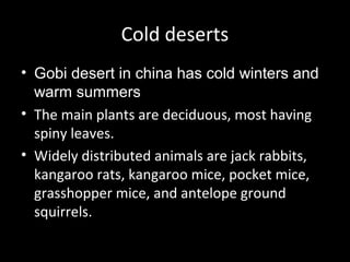 Cold deserts
• Gobi desert in china has cold winters and
warm summers
• The main plants are deciduous, most having
spiny leaves.
• Widely distributed animals are jack rabbits,
kangaroo rats, kangaroo mice, pocket mice,
grasshopper mice, and antelope ground
squirrels.
 