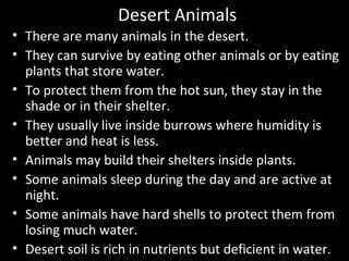 Desert Animals
• There are many animals in the desert.
• They can survive by eating other animals or by eating
plants that store water.
• To protect them from the hot sun, they stay in the
shade or in their shelter.
• They usually live inside burrows where humidity is
better and heat is less.
• Animals may build their shelters inside plants.
• Some animals sleep during the day and are active at
night.
• Some animals have hard shells to protect them from
losing much water.
• Desert soil is rich in nutrients but deficient in water.
 