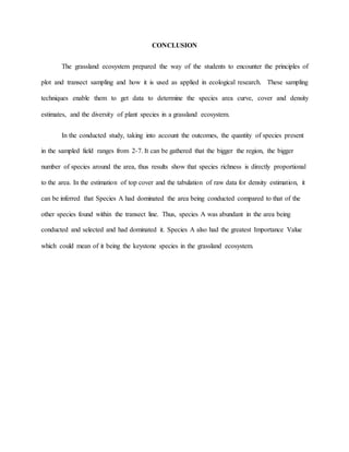 CONCLUSION
The grassland ecosystem prepared the way of the students to encounter the principles of
plot and transect sampling and how it is used as applied in ecological research. These sampling
techniques enable them to get data to determine the species area curve, cover and density
estimates, and the diversity of plant species in a grassland ecosystem.
In the conducted study, taking into account the outcomes, the quantity of species present
in the sampled field ranges from 2-7. It can be gathered that the bigger the region, the bigger
number of species around the area, thus results show that species richness is directly proportional
to the area. In the estimation of top cover and the tabulation of raw data for density estimation, it
can be inferred that Species A had dominated the area being conducted compared to that of the
other species found within the transect line. Thus, species A was abundant in the area being
conducted and selected and had dominated it. Species A also had the greatest Importance Value
which could mean of it being the keystone species in the grassland ecosystem.
 