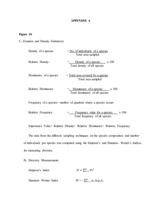 APPENDIX A
Figure 1b
C. Zonation and Density Estimation
Density of a species = No. of individuals of a species
Total area sampled
Relative Density = Density of a species . x 100
Total density of all species
Dominance of a species = Total area covered by a species
Total area sampled
Relative Dominance = Dominance of a species x 100 s
Total dominance of all species
Frequency of a species= number of quadrats where a species occurs
Relative Frequency = Frequency value for a species . x 100
Total frequency of all species
Importance Value= Relative Density= Relative Dominance+ Relative Frequency
The data from the different sampling techniques on the species composition and number
of individuals per species was computed using the Simpson’s and Shannon- Weiner’s Indices
for measuring diversity.
D. Diversity Measurements
Simpson’s Index 𝐷 = ∑ 𝑃𝑖2𝑅
𝑖=1
Shannon- Weiner Index HꞋ = - ∑ 𝑝₁𝑅
𝑖=1 𝑙𝑜𝑔 p₁
 